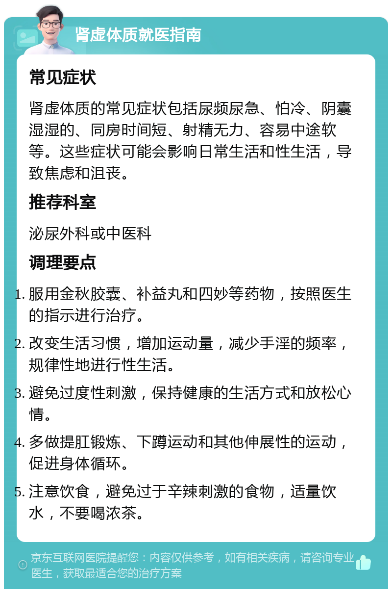 肾虚体质就医指南 常见症状 肾虚体质的常见症状包括尿频尿急、怕冷、阴囊湿湿的、同房时间短、射精无力、容易中途软等。这些症状可能会影响日常生活和性生活，导致焦虑和沮丧。 推荐科室 泌尿外科或中医科 调理要点 服用金秋胶囊、补益丸和四妙等药物，按照医生的指示进行治疗。 改变生活习惯，增加运动量，减少手淫的频率，规律性地进行性生活。 避免过度性刺激，保持健康的生活方式和放松心情。 多做提肛锻炼、下蹲运动和其他伸展性的运动，促进身体循环。 注意饮食，避免过于辛辣刺激的食物，适量饮水，不要喝浓茶。