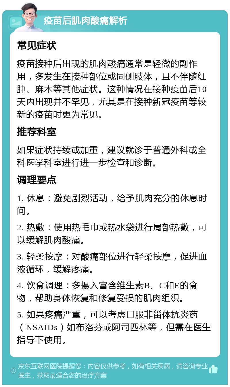 疫苗后肌肉酸痛解析 常见症状 疫苗接种后出现的肌肉酸痛通常是轻微的副作用，多发生在接种部位或同侧肢体，且不伴随红肿、麻木等其他症状。这种情况在接种疫苗后10天内出现并不罕见，尤其是在接种新冠疫苗等较新的疫苗时更为常见。 推荐科室 如果症状持续或加重，建议就诊于普通外科或全科医学科室进行进一步检查和诊断。 调理要点 1. 休息：避免剧烈活动，给予肌肉充分的休息时间。 2. 热敷：使用热毛巾或热水袋进行局部热敷，可以缓解肌肉酸痛。 3. 轻柔按摩：对酸痛部位进行轻柔按摩，促进血液循环，缓解疼痛。 4. 饮食调理：多摄入富含维生素B、C和E的食物，帮助身体恢复和修复受损的肌肉组织。 5. 如果疼痛严重，可以考虑口服非甾体抗炎药（NSAIDs）如布洛芬或阿司匹林等，但需在医生指导下使用。