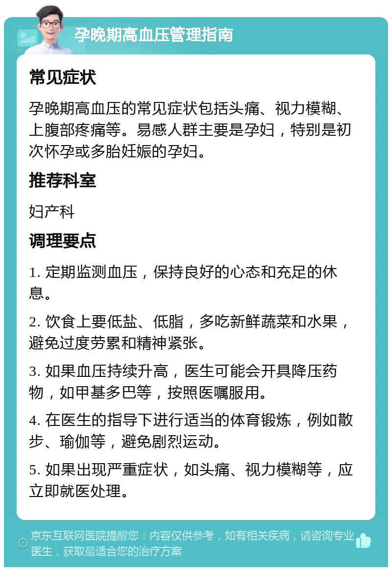 孕晚期高血压管理指南 常见症状 孕晚期高血压的常见症状包括头痛、视力模糊、上腹部疼痛等。易感人群主要是孕妇，特别是初次怀孕或多胎妊娠的孕妇。 推荐科室 妇产科 调理要点 1. 定期监测血压，保持良好的心态和充足的休息。 2. 饮食上要低盐、低脂，多吃新鲜蔬菜和水果，避免过度劳累和精神紧张。 3. 如果血压持续升高，医生可能会开具降压药物，如甲基多巴等，按照医嘱服用。 4. 在医生的指导下进行适当的体育锻炼，例如散步、瑜伽等，避免剧烈运动。 5. 如果出现严重症状，如头痛、视力模糊等，应立即就医处理。