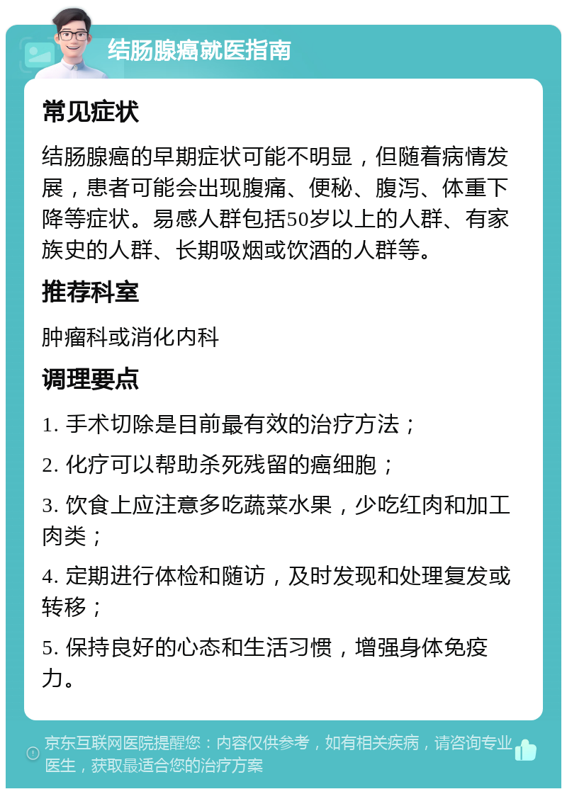 结肠腺癌就医指南 常见症状 结肠腺癌的早期症状可能不明显，但随着病情发展，患者可能会出现腹痛、便秘、腹泻、体重下降等症状。易感人群包括50岁以上的人群、有家族史的人群、长期吸烟或饮酒的人群等。 推荐科室 肿瘤科或消化内科 调理要点 1. 手术切除是目前最有效的治疗方法； 2. 化疗可以帮助杀死残留的癌细胞； 3. 饮食上应注意多吃蔬菜水果，少吃红肉和加工肉类； 4. 定期进行体检和随访，及时发现和处理复发或转移； 5. 保持良好的心态和生活习惯，增强身体免疫力。