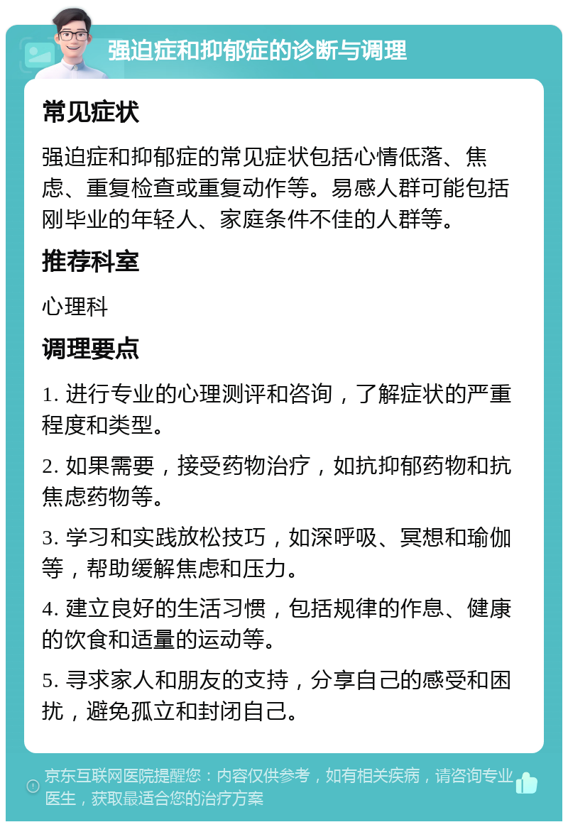 强迫症和抑郁症的诊断与调理 常见症状 强迫症和抑郁症的常见症状包括心情低落、焦虑、重复检查或重复动作等。易感人群可能包括刚毕业的年轻人、家庭条件不佳的人群等。 推荐科室 心理科 调理要点 1. 进行专业的心理测评和咨询，了解症状的严重程度和类型。 2. 如果需要，接受药物治疗，如抗抑郁药物和抗焦虑药物等。 3. 学习和实践放松技巧，如深呼吸、冥想和瑜伽等，帮助缓解焦虑和压力。 4. 建立良好的生活习惯，包括规律的作息、健康的饮食和适量的运动等。 5. 寻求家人和朋友的支持，分享自己的感受和困扰，避免孤立和封闭自己。