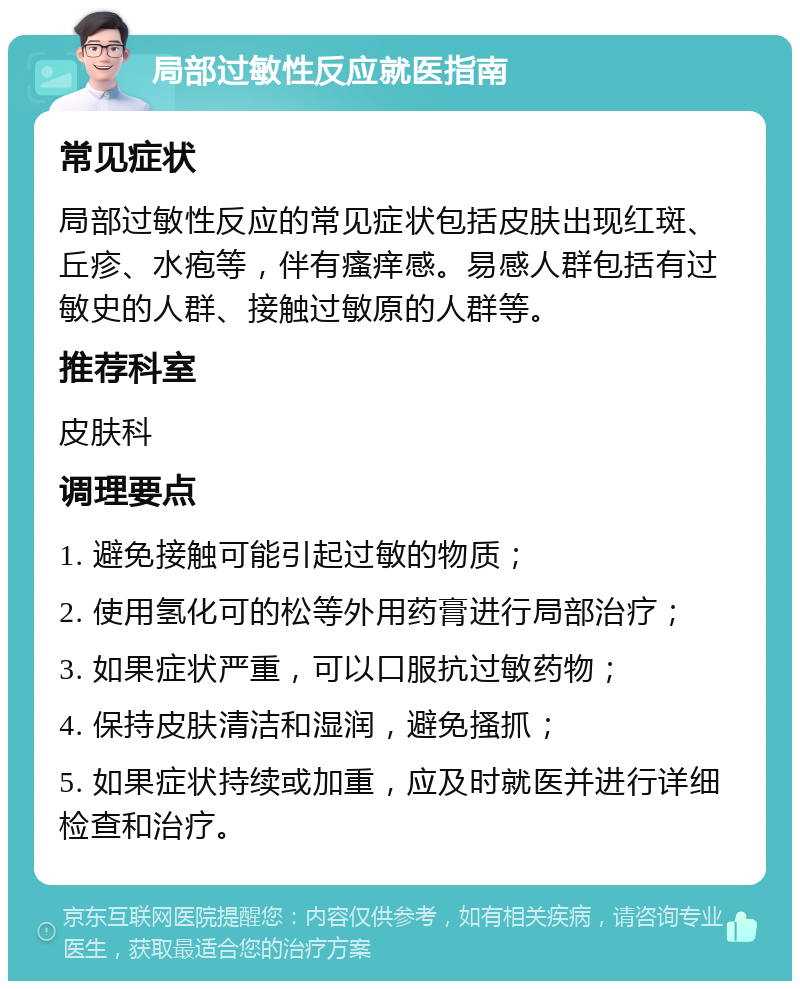 局部过敏性反应就医指南 常见症状 局部过敏性反应的常见症状包括皮肤出现红斑、丘疹、水疱等，伴有瘙痒感。易感人群包括有过敏史的人群、接触过敏原的人群等。 推荐科室 皮肤科 调理要点 1. 避免接触可能引起过敏的物质； 2. 使用氢化可的松等外用药膏进行局部治疗； 3. 如果症状严重，可以口服抗过敏药物； 4. 保持皮肤清洁和湿润，避免搔抓； 5. 如果症状持续或加重，应及时就医并进行详细检查和治疗。