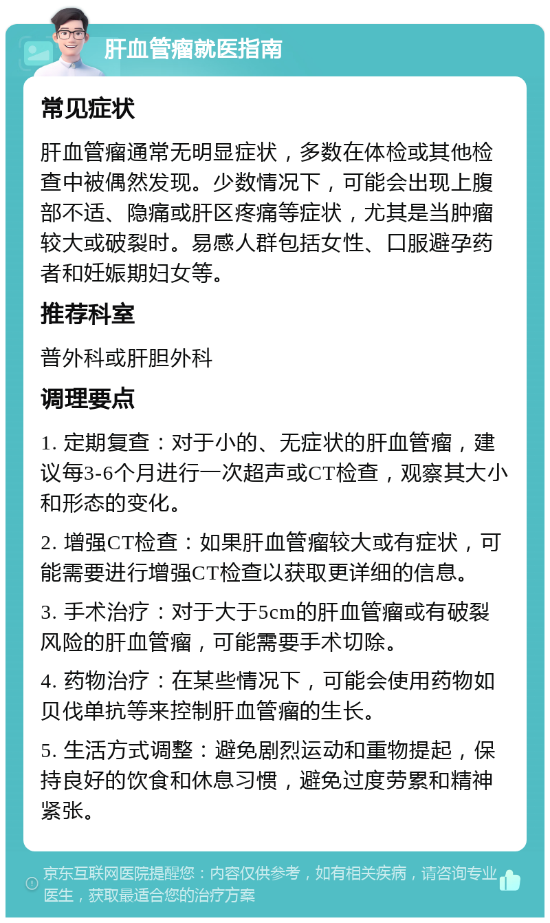 肝血管瘤就医指南 常见症状 肝血管瘤通常无明显症状，多数在体检或其他检查中被偶然发现。少数情况下，可能会出现上腹部不适、隐痛或肝区疼痛等症状，尤其是当肿瘤较大或破裂时。易感人群包括女性、口服避孕药者和妊娠期妇女等。 推荐科室 普外科或肝胆外科 调理要点 1. 定期复查：对于小的、无症状的肝血管瘤，建议每3-6个月进行一次超声或CT检查，观察其大小和形态的变化。 2. 增强CT检查：如果肝血管瘤较大或有症状，可能需要进行增强CT检查以获取更详细的信息。 3. 手术治疗：对于大于5cm的肝血管瘤或有破裂风险的肝血管瘤，可能需要手术切除。 4. 药物治疗：在某些情况下，可能会使用药物如贝伐单抗等来控制肝血管瘤的生长。 5. 生活方式调整：避免剧烈运动和重物提起，保持良好的饮食和休息习惯，避免过度劳累和精神紧张。