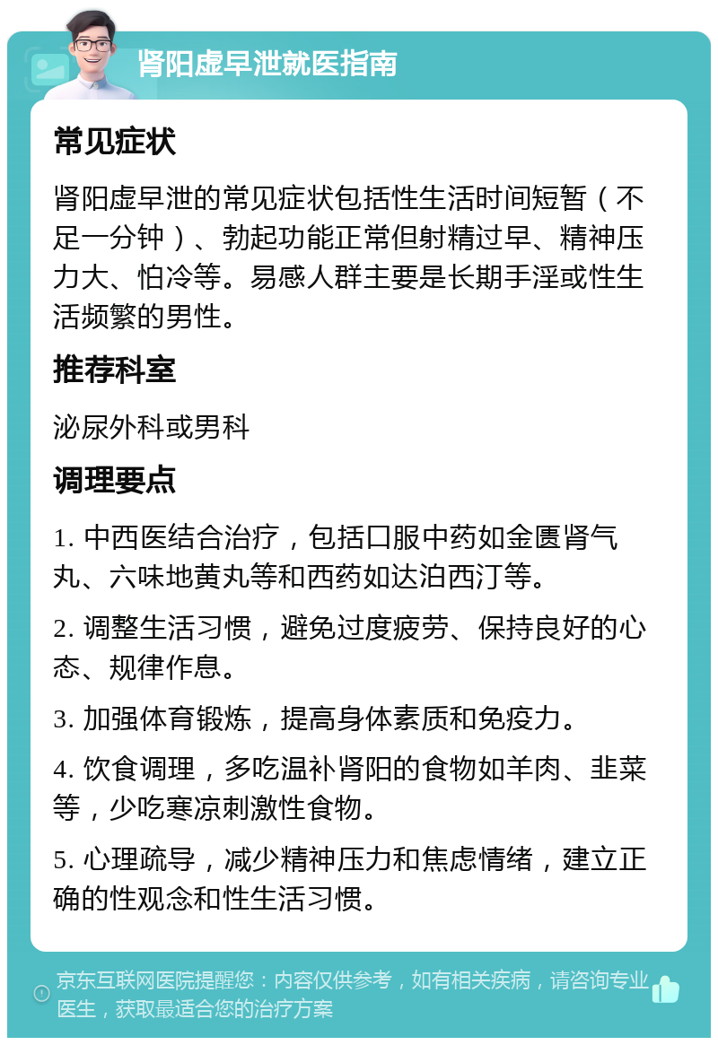 肾阳虚早泄就医指南 常见症状 肾阳虚早泄的常见症状包括性生活时间短暂（不足一分钟）、勃起功能正常但射精过早、精神压力大、怕冷等。易感人群主要是长期手淫或性生活频繁的男性。 推荐科室 泌尿外科或男科 调理要点 1. 中西医结合治疗，包括口服中药如金匮肾气丸、六味地黄丸等和西药如达泊西汀等。 2. 调整生活习惯，避免过度疲劳、保持良好的心态、规律作息。 3. 加强体育锻炼，提高身体素质和免疫力。 4. 饮食调理，多吃温补肾阳的食物如羊肉、韭菜等，少吃寒凉刺激性食物。 5. 心理疏导，减少精神压力和焦虑情绪，建立正确的性观念和性生活习惯。