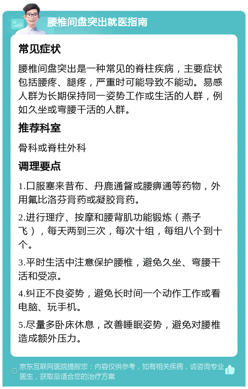 腰椎间盘突出就医指南 常见症状 腰椎间盘突出是一种常见的脊柱疾病，主要症状包括腰疼、腿疼，严重时可能导致不能动。易感人群为长期保持同一姿势工作或生活的人群，例如久坐或弯腰干活的人群。 推荐科室 骨科或脊柱外科 调理要点 1.口服塞来昔布、丹鹿通督或腰痹通等药物，外用氟比洛芬膏药或凝胶膏药。 2.进行理疗、按摩和腰背肌功能锻炼（燕子飞），每天两到三次，每次十组，每组八个到十个。 3.平时生活中注意保护腰椎，避免久坐、弯腰干活和受凉。 4.纠正不良姿势，避免长时间一个动作工作或看电脑、玩手机。 5.尽量多卧床休息，改善睡眠姿势，避免对腰椎造成额外压力。