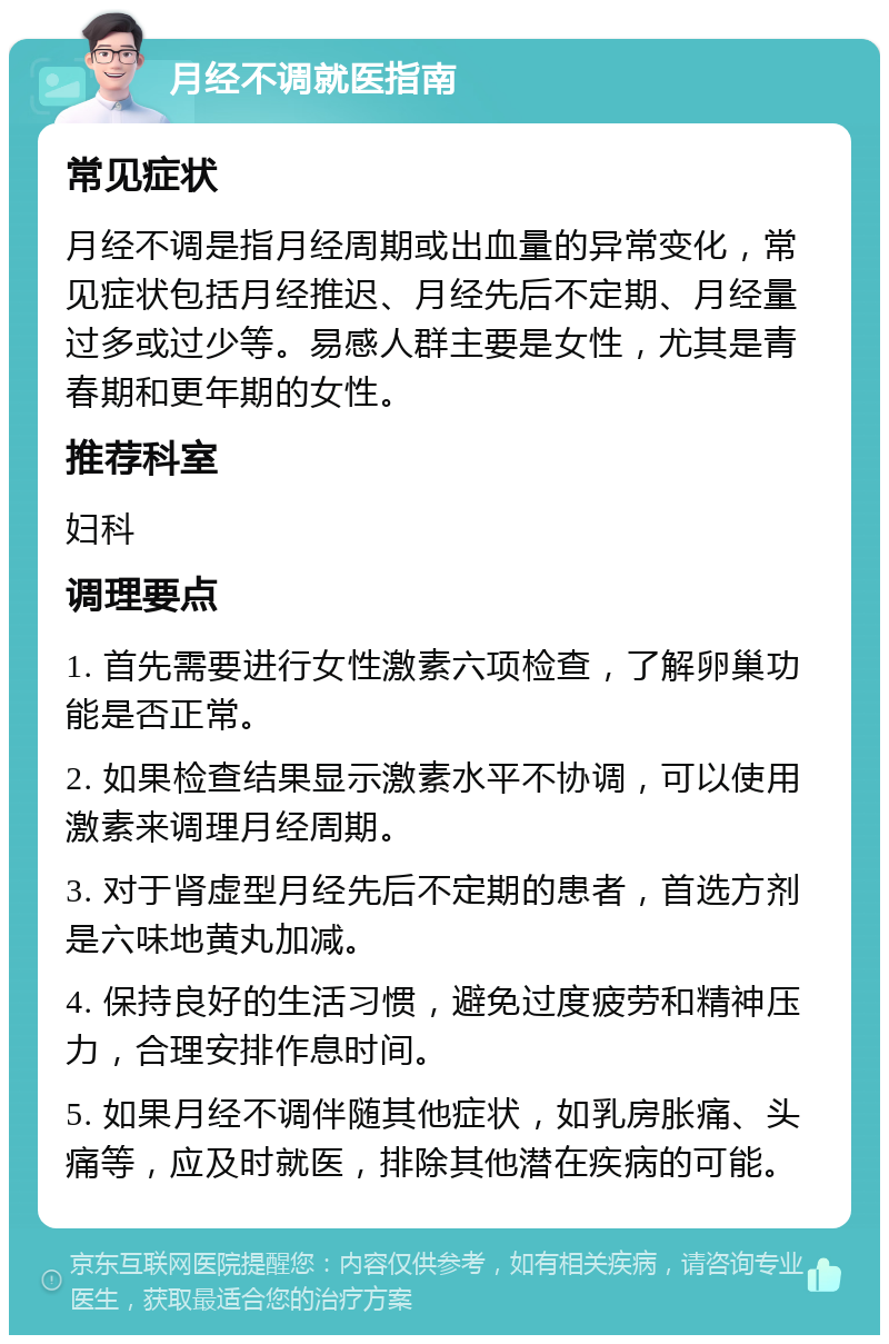 月经不调就医指南 常见症状 月经不调是指月经周期或出血量的异常变化，常见症状包括月经推迟、月经先后不定期、月经量过多或过少等。易感人群主要是女性，尤其是青春期和更年期的女性。 推荐科室 妇科 调理要点 1. 首先需要进行女性激素六项检查，了解卵巢功能是否正常。 2. 如果检查结果显示激素水平不协调，可以使用激素来调理月经周期。 3. 对于肾虚型月经先后不定期的患者，首选方剂是六味地黄丸加减。 4. 保持良好的生活习惯，避免过度疲劳和精神压力，合理安排作息时间。 5. 如果月经不调伴随其他症状，如乳房胀痛、头痛等，应及时就医，排除其他潜在疾病的可能。