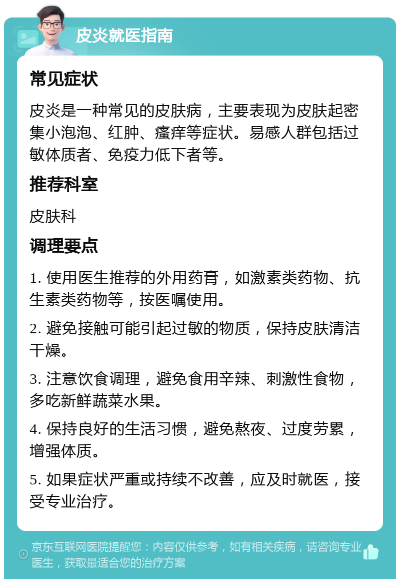 皮炎就医指南 常见症状 皮炎是一种常见的皮肤病，主要表现为皮肤起密集小泡泡、红肿、瘙痒等症状。易感人群包括过敏体质者、免疫力低下者等。 推荐科室 皮肤科 调理要点 1. 使用医生推荐的外用药膏，如激素类药物、抗生素类药物等，按医嘱使用。 2. 避免接触可能引起过敏的物质，保持皮肤清洁干燥。 3. 注意饮食调理，避免食用辛辣、刺激性食物，多吃新鲜蔬菜水果。 4. 保持良好的生活习惯，避免熬夜、过度劳累，增强体质。 5. 如果症状严重或持续不改善，应及时就医，接受专业治疗。