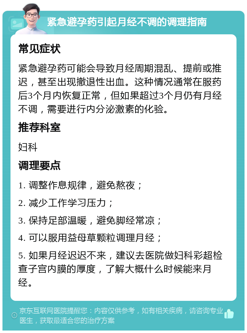 紧急避孕药引起月经不调的调理指南 常见症状 紧急避孕药可能会导致月经周期混乱、提前或推迟，甚至出现撤退性出血。这种情况通常在服药后3个月内恢复正常，但如果超过3个月仍有月经不调，需要进行内分泌激素的化验。 推荐科室 妇科 调理要点 1. 调整作息规律，避免熬夜； 2. 减少工作学习压力； 3. 保持足部温暖，避免脚经常凉； 4. 可以服用益母草颗粒调理月经； 5. 如果月经迟迟不来，建议去医院做妇科彩超检查子宫内膜的厚度，了解大概什么时候能来月经。