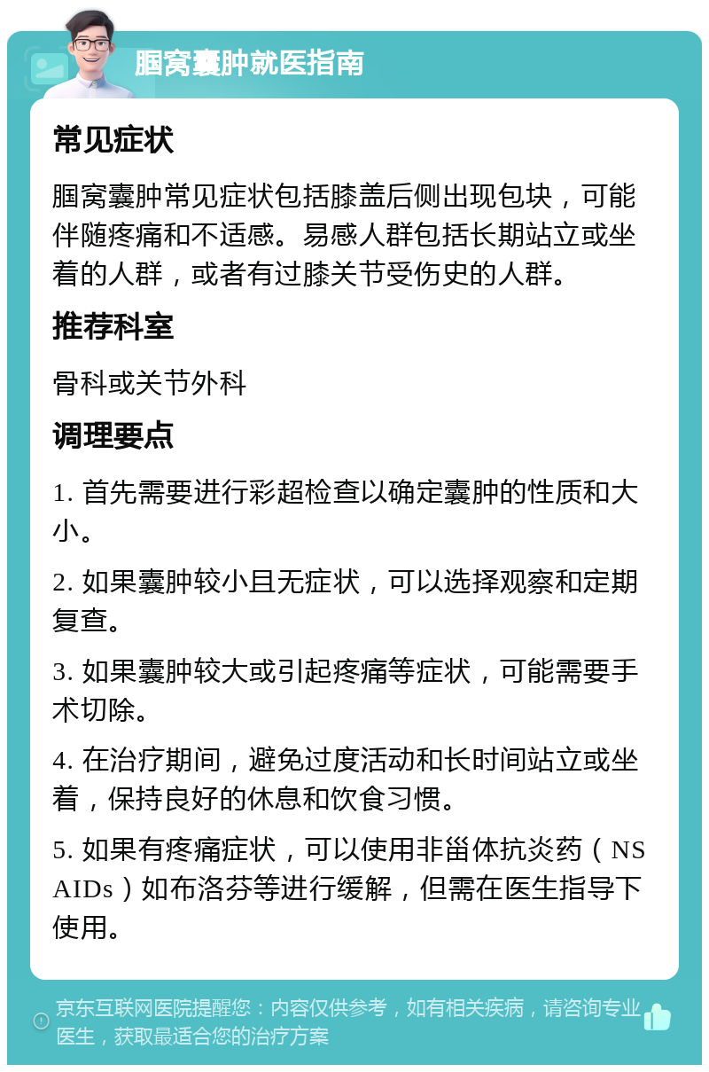 腘窝囊肿就医指南 常见症状 腘窝囊肿常见症状包括膝盖后侧出现包块，可能伴随疼痛和不适感。易感人群包括长期站立或坐着的人群，或者有过膝关节受伤史的人群。 推荐科室 骨科或关节外科 调理要点 1. 首先需要进行彩超检查以确定囊肿的性质和大小。 2. 如果囊肿较小且无症状，可以选择观察和定期复查。 3. 如果囊肿较大或引起疼痛等症状，可能需要手术切除。 4. 在治疗期间，避免过度活动和长时间站立或坐着，保持良好的休息和饮食习惯。 5. 如果有疼痛症状，可以使用非甾体抗炎药（NSAIDs）如布洛芬等进行缓解，但需在医生指导下使用。