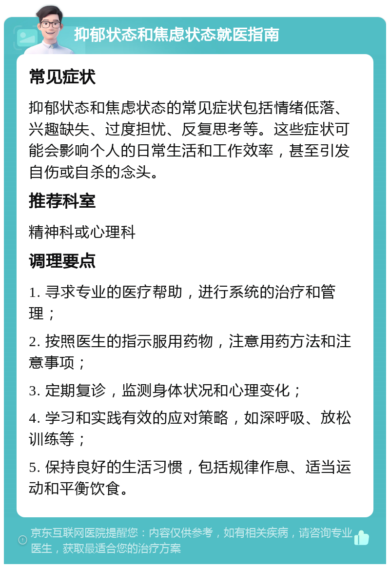 抑郁状态和焦虑状态就医指南 常见症状 抑郁状态和焦虑状态的常见症状包括情绪低落、兴趣缺失、过度担忧、反复思考等。这些症状可能会影响个人的日常生活和工作效率，甚至引发自伤或自杀的念头。 推荐科室 精神科或心理科 调理要点 1. 寻求专业的医疗帮助，进行系统的治疗和管理； 2. 按照医生的指示服用药物，注意用药方法和注意事项； 3. 定期复诊，监测身体状况和心理变化； 4. 学习和实践有效的应对策略，如深呼吸、放松训练等； 5. 保持良好的生活习惯，包括规律作息、适当运动和平衡饮食。