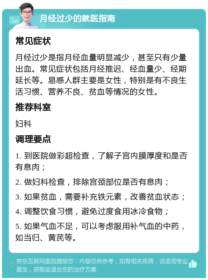 月经过少的就医指南 常见症状 月经过少是指月经血量明显减少，甚至只有少量出血。常见症状包括月经推迟、经血量少、经期延长等。易感人群主要是女性，特别是有不良生活习惯、营养不良、贫血等情况的女性。 推荐科室 妇科 调理要点 1. 到医院做彩超检查，了解子宫内膜厚度和是否有息肉； 2. 做妇科检查，排除宫颈部位是否有息肉； 3. 如果贫血，需要补充铁元素，改善贫血状态； 4. 调整饮食习惯，避免过度食用冰冷食物； 5. 如果气血不足，可以考虑服用补气血的中药，如当归、黄芪等。