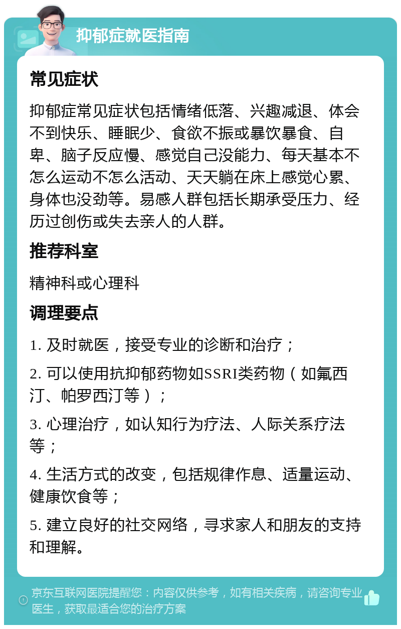 抑郁症就医指南 常见症状 抑郁症常见症状包括情绪低落、兴趣减退、体会不到快乐、睡眠少、食欲不振或暴饮暴食、自卑、脑子反应慢、感觉自己没能力、每天基本不怎么运动不怎么活动、天天躺在床上感觉心累、身体也没劲等。易感人群包括长期承受压力、经历过创伤或失去亲人的人群。 推荐科室 精神科或心理科 调理要点 1. 及时就医，接受专业的诊断和治疗； 2. 可以使用抗抑郁药物如SSRI类药物（如氟西汀、帕罗西汀等）； 3. 心理治疗，如认知行为疗法、人际关系疗法等； 4. 生活方式的改变，包括规律作息、适量运动、健康饮食等； 5. 建立良好的社交网络，寻求家人和朋友的支持和理解。