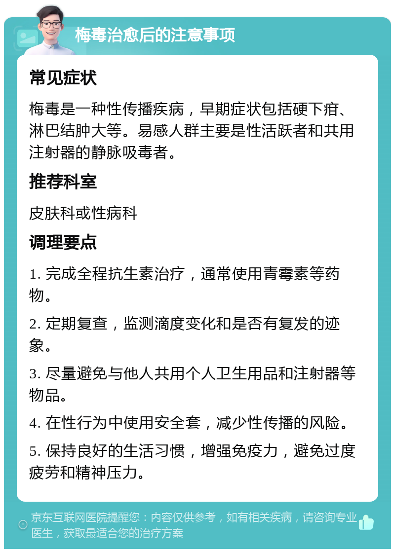 梅毒治愈后的注意事项 常见症状 梅毒是一种性传播疾病，早期症状包括硬下疳、淋巴结肿大等。易感人群主要是性活跃者和共用注射器的静脉吸毒者。 推荐科室 皮肤科或性病科 调理要点 1. 完成全程抗生素治疗，通常使用青霉素等药物。 2. 定期复查，监测滴度变化和是否有复发的迹象。 3. 尽量避免与他人共用个人卫生用品和注射器等物品。 4. 在性行为中使用安全套，减少性传播的风险。 5. 保持良好的生活习惯，增强免疫力，避免过度疲劳和精神压力。