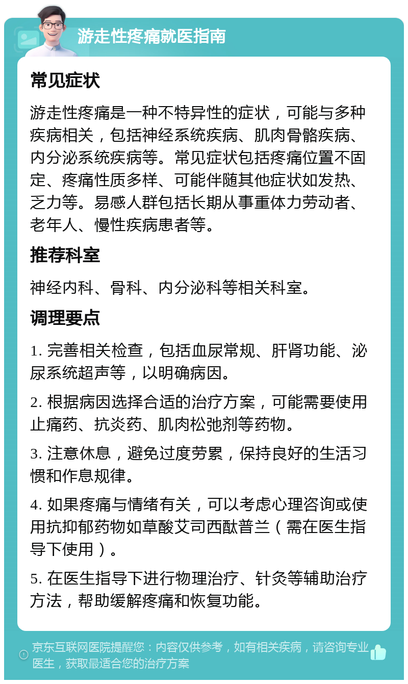 游走性疼痛就医指南 常见症状 游走性疼痛是一种不特异性的症状，可能与多种疾病相关，包括神经系统疾病、肌肉骨骼疾病、内分泌系统疾病等。常见症状包括疼痛位置不固定、疼痛性质多样、可能伴随其他症状如发热、乏力等。易感人群包括长期从事重体力劳动者、老年人、慢性疾病患者等。 推荐科室 神经内科、骨科、内分泌科等相关科室。 调理要点 1. 完善相关检查，包括血尿常规、肝肾功能、泌尿系统超声等，以明确病因。 2. 根据病因选择合适的治疗方案，可能需要使用止痛药、抗炎药、肌肉松弛剂等药物。 3. 注意休息，避免过度劳累，保持良好的生活习惯和作息规律。 4. 如果疼痛与情绪有关，可以考虑心理咨询或使用抗抑郁药物如草酸艾司西酞普兰（需在医生指导下使用）。 5. 在医生指导下进行物理治疗、针灸等辅助治疗方法，帮助缓解疼痛和恢复功能。