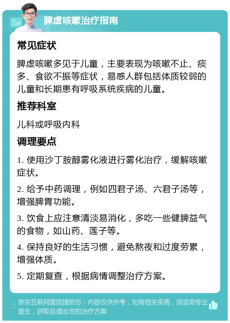 脾虚咳嗽治疗指南 常见症状 脾虚咳嗽多见于儿童，主要表现为咳嗽不止、痰多、食欲不振等症状，易感人群包括体质较弱的儿童和长期患有呼吸系统疾病的儿童。 推荐科室 儿科或呼吸内科 调理要点 1. 使用沙丁胺醇雾化液进行雾化治疗，缓解咳嗽症状。 2. 给予中药调理，例如四君子汤、六君子汤等，增强脾胃功能。 3. 饮食上应注意清淡易消化，多吃一些健脾益气的食物，如山药、莲子等。 4. 保持良好的生活习惯，避免熬夜和过度劳累，增强体质。 5. 定期复查，根据病情调整治疗方案。