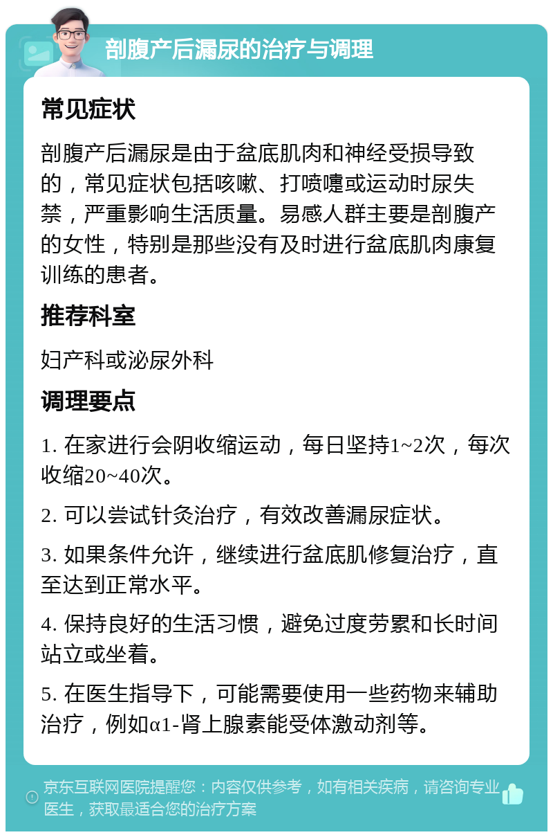 剖腹产后漏尿的治疗与调理 常见症状 剖腹产后漏尿是由于盆底肌肉和神经受损导致的，常见症状包括咳嗽、打喷嚏或运动时尿失禁，严重影响生活质量。易感人群主要是剖腹产的女性，特别是那些没有及时进行盆底肌肉康复训练的患者。 推荐科室 妇产科或泌尿外科 调理要点 1. 在家进行会阴收缩运动，每日坚持1~2次，每次收缩20~40次。 2. 可以尝试针灸治疗，有效改善漏尿症状。 3. 如果条件允许，继续进行盆底肌修复治疗，直至达到正常水平。 4. 保持良好的生活习惯，避免过度劳累和长时间站立或坐着。 5. 在医生指导下，可能需要使用一些药物来辅助治疗，例如α1-肾上腺素能受体激动剂等。