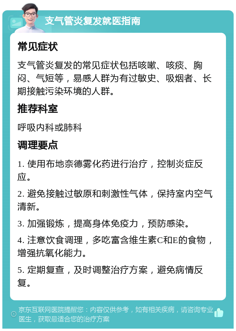 支气管炎复发就医指南 常见症状 支气管炎复发的常见症状包括咳嗽、咳痰、胸闷、气短等，易感人群为有过敏史、吸烟者、长期接触污染环境的人群。 推荐科室 呼吸内科或肺科 调理要点 1. 使用布地奈德雾化药进行治疗，控制炎症反应。 2. 避免接触过敏原和刺激性气体，保持室内空气清新。 3. 加强锻炼，提高身体免疫力，预防感染。 4. 注意饮食调理，多吃富含维生素C和E的食物，增强抗氧化能力。 5. 定期复查，及时调整治疗方案，避免病情反复。