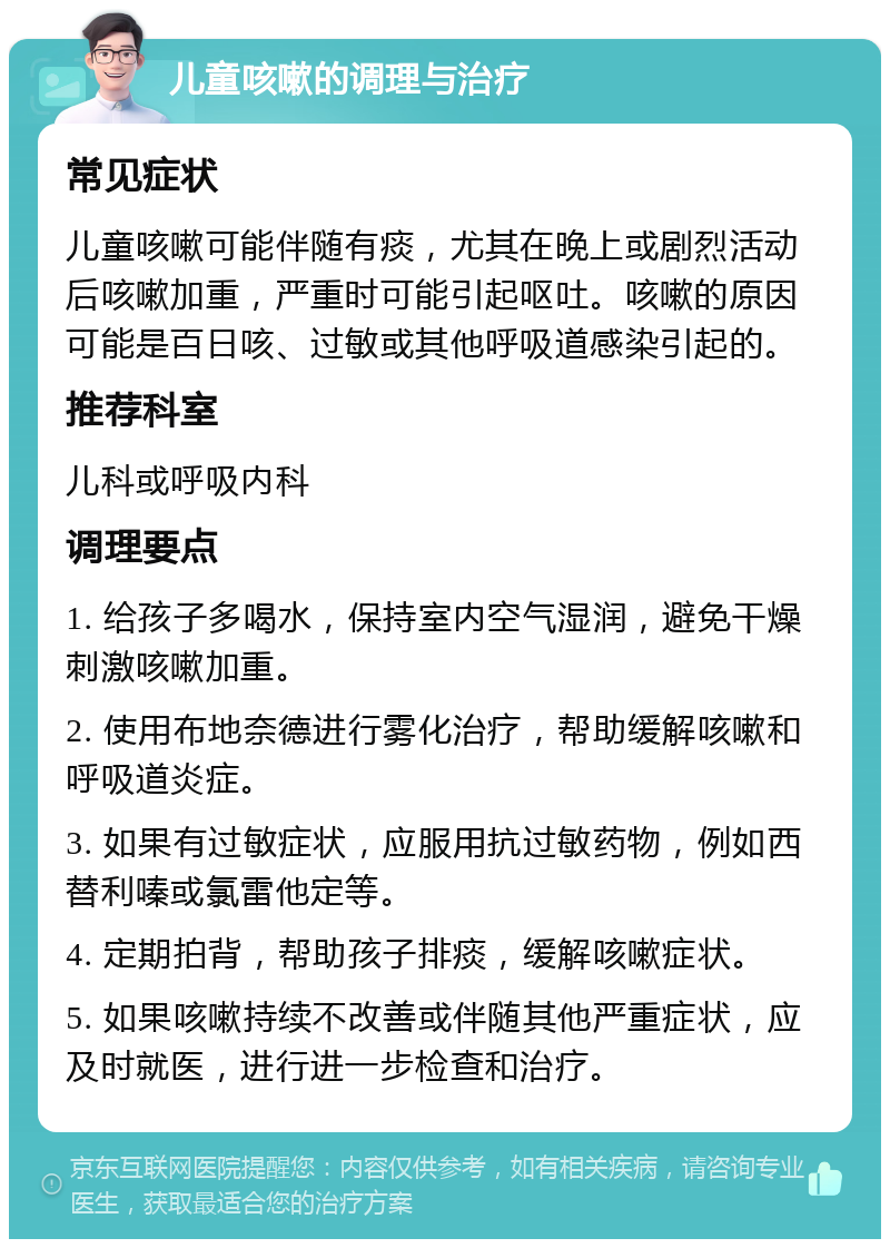 儿童咳嗽的调理与治疗 常见症状 儿童咳嗽可能伴随有痰，尤其在晚上或剧烈活动后咳嗽加重，严重时可能引起呕吐。咳嗽的原因可能是百日咳、过敏或其他呼吸道感染引起的。 推荐科室 儿科或呼吸内科 调理要点 1. 给孩子多喝水，保持室内空气湿润，避免干燥刺激咳嗽加重。 2. 使用布地奈德进行雾化治疗，帮助缓解咳嗽和呼吸道炎症。 3. 如果有过敏症状，应服用抗过敏药物，例如西替利嗪或氯雷他定等。 4. 定期拍背，帮助孩子排痰，缓解咳嗽症状。 5. 如果咳嗽持续不改善或伴随其他严重症状，应及时就医，进行进一步检查和治疗。