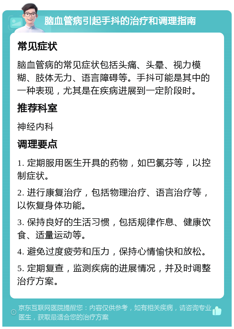 脑血管病引起手抖的治疗和调理指南 常见症状 脑血管病的常见症状包括头痛、头晕、视力模糊、肢体无力、语言障碍等。手抖可能是其中的一种表现，尤其是在疾病进展到一定阶段时。 推荐科室 神经内科 调理要点 1. 定期服用医生开具的药物，如巴氯芬等，以控制症状。 2. 进行康复治疗，包括物理治疗、语言治疗等，以恢复身体功能。 3. 保持良好的生活习惯，包括规律作息、健康饮食、适量运动等。 4. 避免过度疲劳和压力，保持心情愉快和放松。 5. 定期复查，监测疾病的进展情况，并及时调整治疗方案。