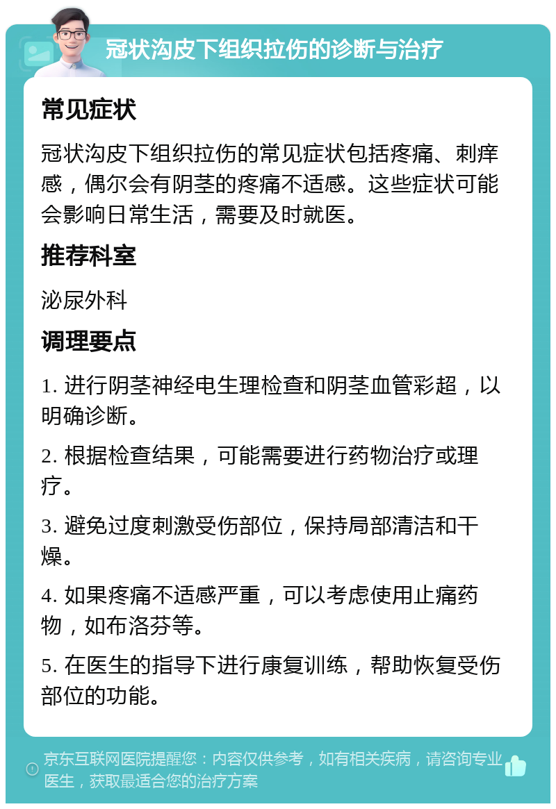 冠状沟皮下组织拉伤的诊断与治疗 常见症状 冠状沟皮下组织拉伤的常见症状包括疼痛、刺痒感，偶尔会有阴茎的疼痛不适感。这些症状可能会影响日常生活，需要及时就医。 推荐科室 泌尿外科 调理要点 1. 进行阴茎神经电生理检查和阴茎血管彩超，以明确诊断。 2. 根据检查结果，可能需要进行药物治疗或理疗。 3. 避免过度刺激受伤部位，保持局部清洁和干燥。 4. 如果疼痛不适感严重，可以考虑使用止痛药物，如布洛芬等。 5. 在医生的指导下进行康复训练，帮助恢复受伤部位的功能。