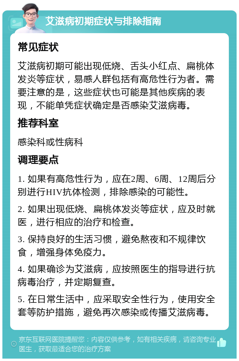 艾滋病初期症状与排除指南 常见症状 艾滋病初期可能出现低烧、舌头小红点、扁桃体发炎等症状，易感人群包括有高危性行为者。需要注意的是，这些症状也可能是其他疾病的表现，不能单凭症状确定是否感染艾滋病毒。 推荐科室 感染科或性病科 调理要点 1. 如果有高危性行为，应在2周、6周、12周后分别进行HIV抗体检测，排除感染的可能性。 2. 如果出现低烧、扁桃体发炎等症状，应及时就医，进行相应的治疗和检查。 3. 保持良好的生活习惯，避免熬夜和不规律饮食，增强身体免疫力。 4. 如果确诊为艾滋病，应按照医生的指导进行抗病毒治疗，并定期复查。 5. 在日常生活中，应采取安全性行为，使用安全套等防护措施，避免再次感染或传播艾滋病毒。