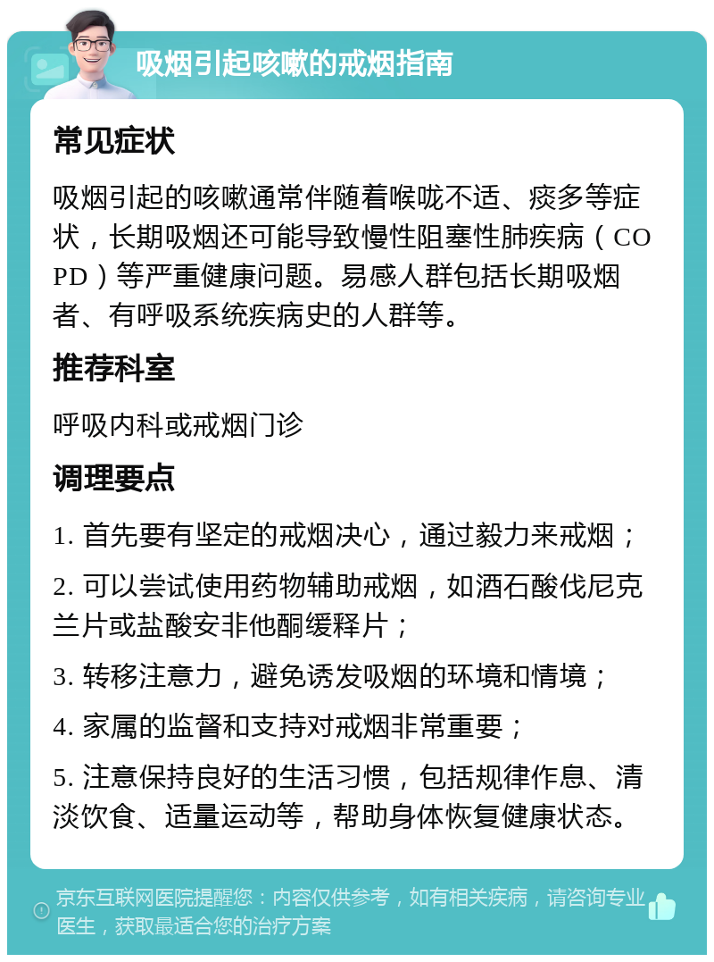 吸烟引起咳嗽的戒烟指南 常见症状 吸烟引起的咳嗽通常伴随着喉咙不适、痰多等症状，长期吸烟还可能导致慢性阻塞性肺疾病（COPD）等严重健康问题。易感人群包括长期吸烟者、有呼吸系统疾病史的人群等。 推荐科室 呼吸内科或戒烟门诊 调理要点 1. 首先要有坚定的戒烟决心，通过毅力来戒烟； 2. 可以尝试使用药物辅助戒烟，如酒石酸伐尼克兰片或盐酸安非他酮缓释片； 3. 转移注意力，避免诱发吸烟的环境和情境； 4. 家属的监督和支持对戒烟非常重要； 5. 注意保持良好的生活习惯，包括规律作息、清淡饮食、适量运动等，帮助身体恢复健康状态。