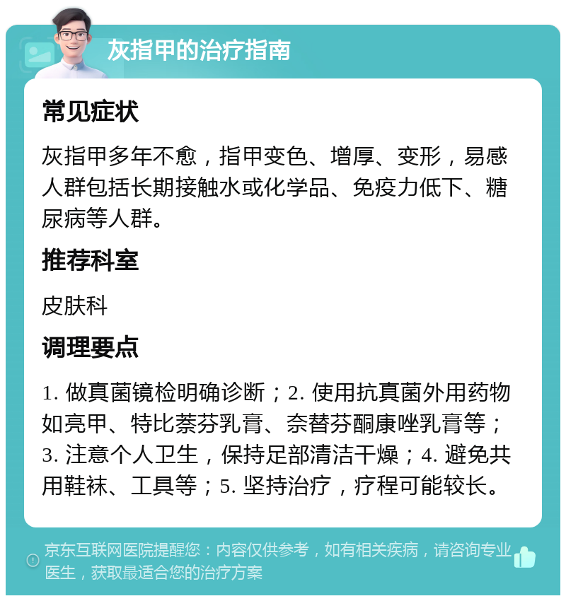 灰指甲的治疗指南 常见症状 灰指甲多年不愈，指甲变色、增厚、变形，易感人群包括长期接触水或化学品、免疫力低下、糖尿病等人群。 推荐科室 皮肤科 调理要点 1. 做真菌镜检明确诊断；2. 使用抗真菌外用药物如亮甲、特比萘芬乳膏、奈替芬酮康唑乳膏等；3. 注意个人卫生，保持足部清洁干燥；4. 避免共用鞋袜、工具等；5. 坚持治疗，疗程可能较长。