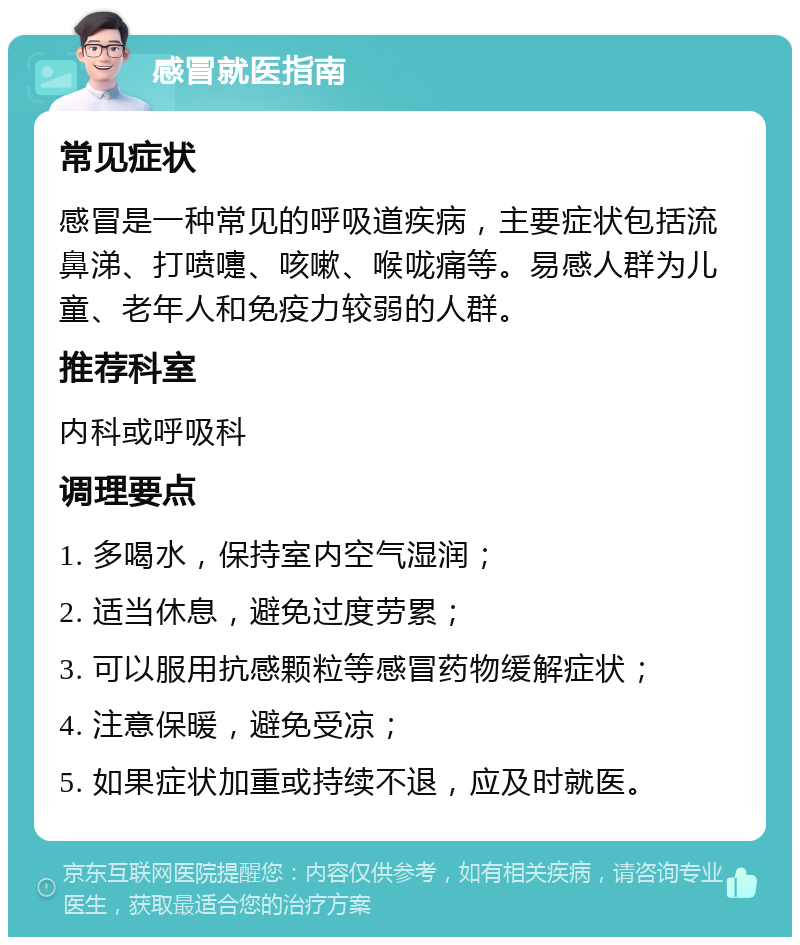 感冒就医指南 常见症状 感冒是一种常见的呼吸道疾病，主要症状包括流鼻涕、打喷嚏、咳嗽、喉咙痛等。易感人群为儿童、老年人和免疫力较弱的人群。 推荐科室 内科或呼吸科 调理要点 1. 多喝水，保持室内空气湿润； 2. 适当休息，避免过度劳累； 3. 可以服用抗感颗粒等感冒药物缓解症状； 4. 注意保暖，避免受凉； 5. 如果症状加重或持续不退，应及时就医。