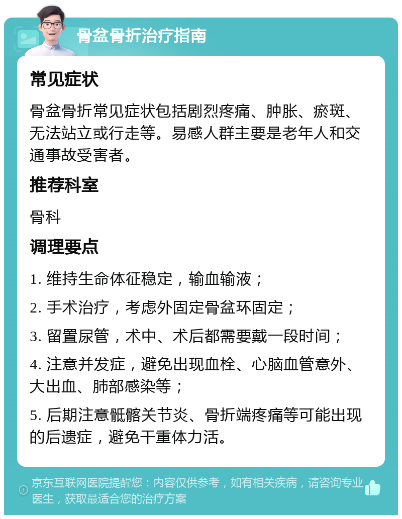 骨盆骨折治疗指南 常见症状 骨盆骨折常见症状包括剧烈疼痛、肿胀、瘀斑、无法站立或行走等。易感人群主要是老年人和交通事故受害者。 推荐科室 骨科 调理要点 1. 维持生命体征稳定，输血输液； 2. 手术治疗，考虑外固定骨盆环固定； 3. 留置尿管，术中、术后都需要戴一段时间； 4. 注意并发症，避免出现血栓、心脑血管意外、大出血、肺部感染等； 5. 后期注意骶髂关节炎、骨折端疼痛等可能出现的后遗症，避免干重体力活。