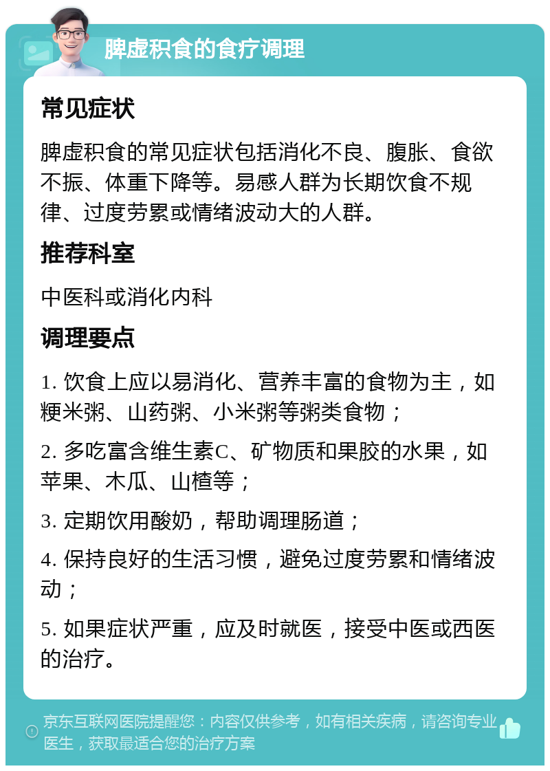 脾虚积食的食疗调理 常见症状 脾虚积食的常见症状包括消化不良、腹胀、食欲不振、体重下降等。易感人群为长期饮食不规律、过度劳累或情绪波动大的人群。 推荐科室 中医科或消化内科 调理要点 1. 饮食上应以易消化、营养丰富的食物为主，如粳米粥、山药粥、小米粥等粥类食物； 2. 多吃富含维生素C、矿物质和果胶的水果，如苹果、木瓜、山楂等； 3. 定期饮用酸奶，帮助调理肠道； 4. 保持良好的生活习惯，避免过度劳累和情绪波动； 5. 如果症状严重，应及时就医，接受中医或西医的治疗。