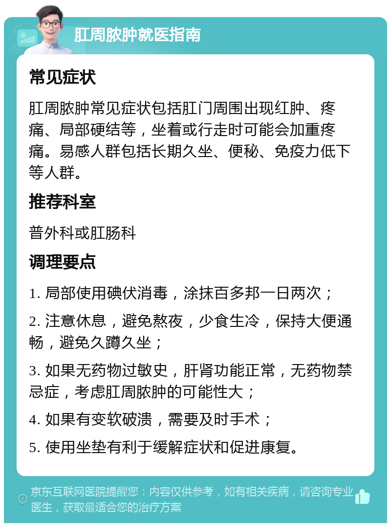 肛周脓肿就医指南 常见症状 肛周脓肿常见症状包括肛门周围出现红肿、疼痛、局部硬结等，坐着或行走时可能会加重疼痛。易感人群包括长期久坐、便秘、免疫力低下等人群。 推荐科室 普外科或肛肠科 调理要点 1. 局部使用碘伏消毒，涂抹百多邦一日两次； 2. 注意休息，避免熬夜，少食生冷，保持大便通畅，避免久蹲久坐； 3. 如果无药物过敏史，肝肾功能正常，无药物禁忌症，考虑肛周脓肿的可能性大； 4. 如果有变软破溃，需要及时手术； 5. 使用坐垫有利于缓解症状和促进康复。