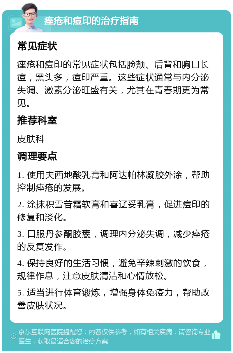 痤疮和痘印的治疗指南 常见症状 痤疮和痘印的常见症状包括脸颊、后背和胸口长痘，黑头多，痘印严重。这些症状通常与内分泌失调、激素分泌旺盛有关，尤其在青春期更为常见。 推荐科室 皮肤科 调理要点 1. 使用夫西地酸乳膏和阿达帕林凝胶外涂，帮助控制痤疮的发展。 2. 涂抹积雪苷霜软膏和喜辽妥乳膏，促进痘印的修复和淡化。 3. 口服丹参酮胶囊，调理内分泌失调，减少痤疮的反复发作。 4. 保持良好的生活习惯，避免辛辣刺激的饮食，规律作息，注意皮肤清洁和心情放松。 5. 适当进行体育锻炼，增强身体免疫力，帮助改善皮肤状况。