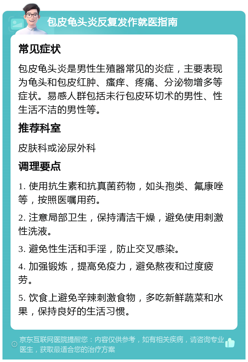 包皮龟头炎反复发作就医指南 常见症状 包皮龟头炎是男性生殖器常见的炎症，主要表现为龟头和包皮红肿、瘙痒、疼痛、分泌物增多等症状。易感人群包括未行包皮环切术的男性、性生活不洁的男性等。 推荐科室 皮肤科或泌尿外科 调理要点 1. 使用抗生素和抗真菌药物，如头孢类、氟康唑等，按照医嘱用药。 2. 注意局部卫生，保持清洁干燥，避免使用刺激性洗液。 3. 避免性生活和手淫，防止交叉感染。 4. 加强锻炼，提高免疫力，避免熬夜和过度疲劳。 5. 饮食上避免辛辣刺激食物，多吃新鲜蔬菜和水果，保持良好的生活习惯。