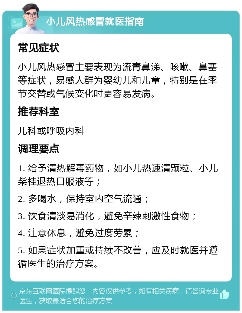 小儿风热感冒就医指南 常见症状 小儿风热感冒主要表现为流青鼻涕、咳嗽、鼻塞等症状，易感人群为婴幼儿和儿童，特别是在季节交替或气候变化时更容易发病。 推荐科室 儿科或呼吸内科 调理要点 1. 给予清热解毒药物，如小儿热速清颗粒、小儿柴桂退热口服液等； 2. 多喝水，保持室内空气流通； 3. 饮食清淡易消化，避免辛辣刺激性食物； 4. 注意休息，避免过度劳累； 5. 如果症状加重或持续不改善，应及时就医并遵循医生的治疗方案。