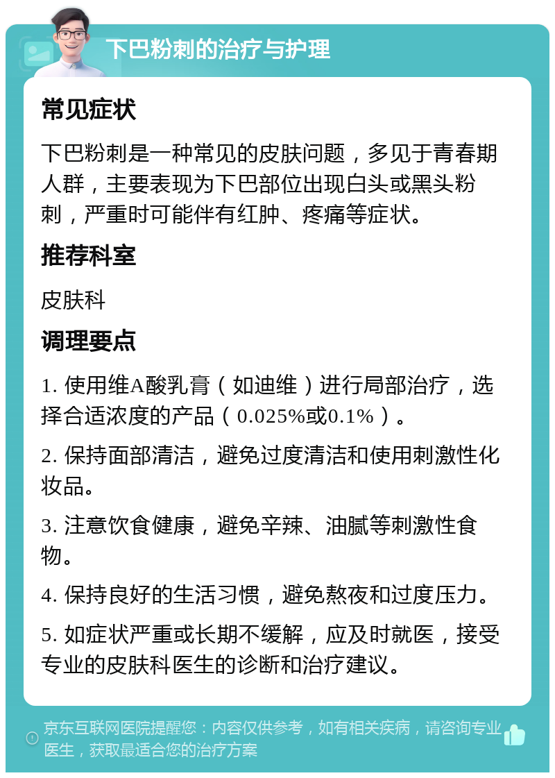 下巴粉刺的治疗与护理 常见症状 下巴粉刺是一种常见的皮肤问题，多见于青春期人群，主要表现为下巴部位出现白头或黑头粉刺，严重时可能伴有红肿、疼痛等症状。 推荐科室 皮肤科 调理要点 1. 使用维A酸乳膏（如迪维）进行局部治疗，选择合适浓度的产品（0.025%或0.1%）。 2. 保持面部清洁，避免过度清洁和使用刺激性化妆品。 3. 注意饮食健康，避免辛辣、油腻等刺激性食物。 4. 保持良好的生活习惯，避免熬夜和过度压力。 5. 如症状严重或长期不缓解，应及时就医，接受专业的皮肤科医生的诊断和治疗建议。