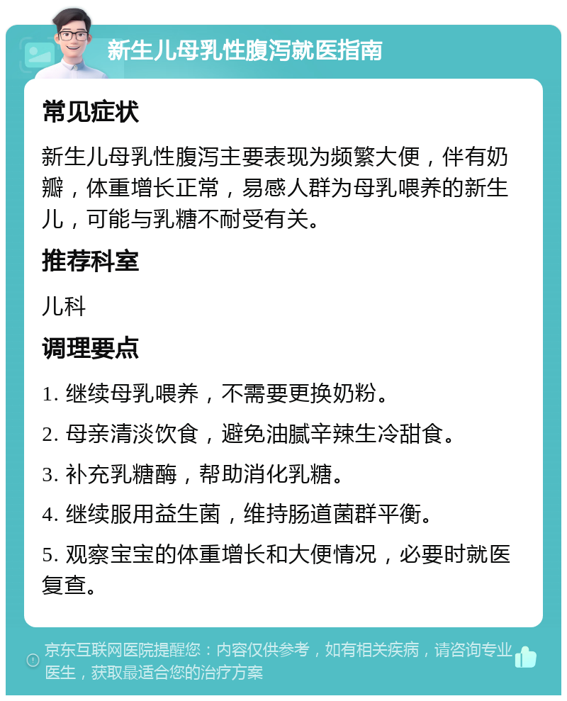 新生儿母乳性腹泻就医指南 常见症状 新生儿母乳性腹泻主要表现为频繁大便，伴有奶瓣，体重增长正常，易感人群为母乳喂养的新生儿，可能与乳糖不耐受有关。 推荐科室 儿科 调理要点 1. 继续母乳喂养，不需要更换奶粉。 2. 母亲清淡饮食，避免油腻辛辣生冷甜食。 3. 补充乳糖酶，帮助消化乳糖。 4. 继续服用益生菌，维持肠道菌群平衡。 5. 观察宝宝的体重增长和大便情况，必要时就医复查。