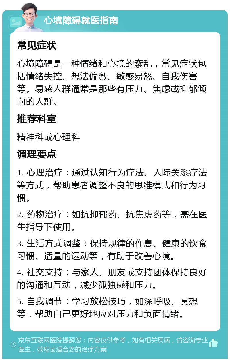 心境障碍就医指南 常见症状 心境障碍是一种情绪和心境的紊乱，常见症状包括情绪失控、想法偏激、敏感易怒、自我伤害等。易感人群通常是那些有压力、焦虑或抑郁倾向的人群。 推荐科室 精神科或心理科 调理要点 1. 心理治疗：通过认知行为疗法、人际关系疗法等方式，帮助患者调整不良的思维模式和行为习惯。 2. 药物治疗：如抗抑郁药、抗焦虑药等，需在医生指导下使用。 3. 生活方式调整：保持规律的作息、健康的饮食习惯、适量的运动等，有助于改善心境。 4. 社交支持：与家人、朋友或支持团体保持良好的沟通和互动，减少孤独感和压力。 5. 自我调节：学习放松技巧，如深呼吸、冥想等，帮助自己更好地应对压力和负面情绪。