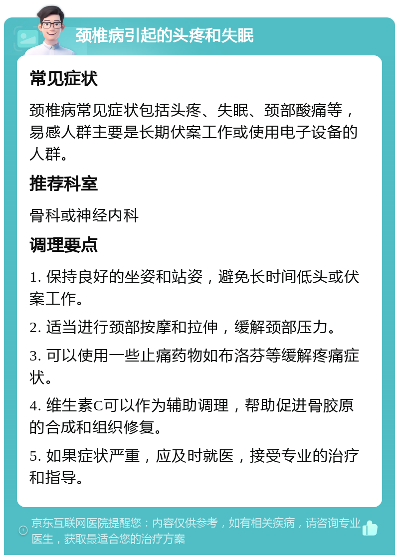 颈椎病引起的头疼和失眠 常见症状 颈椎病常见症状包括头疼、失眠、颈部酸痛等，易感人群主要是长期伏案工作或使用电子设备的人群。 推荐科室 骨科或神经内科 调理要点 1. 保持良好的坐姿和站姿，避免长时间低头或伏案工作。 2. 适当进行颈部按摩和拉伸，缓解颈部压力。 3. 可以使用一些止痛药物如布洛芬等缓解疼痛症状。 4. 维生素C可以作为辅助调理，帮助促进骨胶原的合成和组织修复。 5. 如果症状严重，应及时就医，接受专业的治疗和指导。