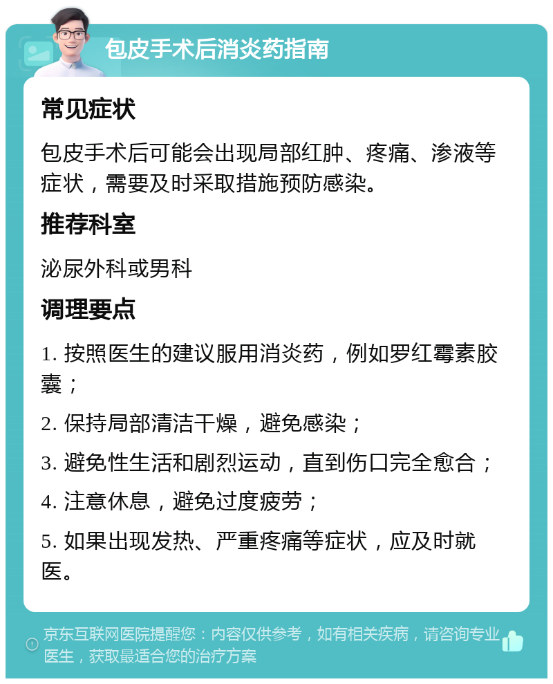 包皮手术后消炎药指南 常见症状 包皮手术后可能会出现局部红肿、疼痛、渗液等症状，需要及时采取措施预防感染。 推荐科室 泌尿外科或男科 调理要点 1. 按照医生的建议服用消炎药，例如罗红霉素胶囊； 2. 保持局部清洁干燥，避免感染； 3. 避免性生活和剧烈运动，直到伤口完全愈合； 4. 注意休息，避免过度疲劳； 5. 如果出现发热、严重疼痛等症状，应及时就医。