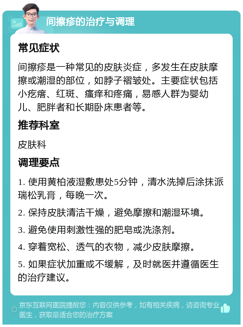 间擦疹的治疗与调理 常见症状 间擦疹是一种常见的皮肤炎症，多发生在皮肤摩擦或潮湿的部位，如脖子褶皱处。主要症状包括小疙瘩、红斑、瘙痒和疼痛，易感人群为婴幼儿、肥胖者和长期卧床患者等。 推荐科室 皮肤科 调理要点 1. 使用黄柏液湿敷患处5分钟，清水洗掉后涂抹派瑞松乳膏，每晚一次。 2. 保持皮肤清洁干燥，避免摩擦和潮湿环境。 3. 避免使用刺激性强的肥皂或洗涤剂。 4. 穿着宽松、透气的衣物，减少皮肤摩擦。 5. 如果症状加重或不缓解，及时就医并遵循医生的治疗建议。