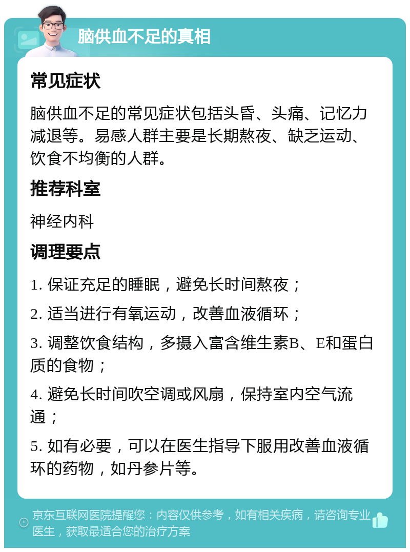 脑供血不足的真相 常见症状 脑供血不足的常见症状包括头昏、头痛、记忆力减退等。易感人群主要是长期熬夜、缺乏运动、饮食不均衡的人群。 推荐科室 神经内科 调理要点 1. 保证充足的睡眠，避免长时间熬夜； 2. 适当进行有氧运动，改善血液循环； 3. 调整饮食结构，多摄入富含维生素B、E和蛋白质的食物； 4. 避免长时间吹空调或风扇，保持室内空气流通； 5. 如有必要，可以在医生指导下服用改善血液循环的药物，如丹参片等。