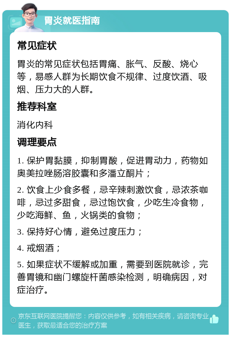 胃炎就医指南 常见症状 胃炎的常见症状包括胃痛、胀气、反酸、烧心等，易感人群为长期饮食不规律、过度饮酒、吸烟、压力大的人群。 推荐科室 消化内科 调理要点 1. 保护胃黏膜，抑制胃酸，促进胃动力，药物如奥美拉唑肠溶胶囊和多潘立酮片； 2. 饮食上少食多餐，忌辛辣刺激饮食，忌浓茶咖啡，忌过多甜食，忌过饱饮食，少吃生冷食物，少吃海鲜、鱼，火锅类的食物； 3. 保持好心情，避免过度压力； 4. 戒烟酒； 5. 如果症状不缓解或加重，需要到医院就诊，完善胃镜和幽门螺旋杆菌感染检测，明确病因，对症治疗。