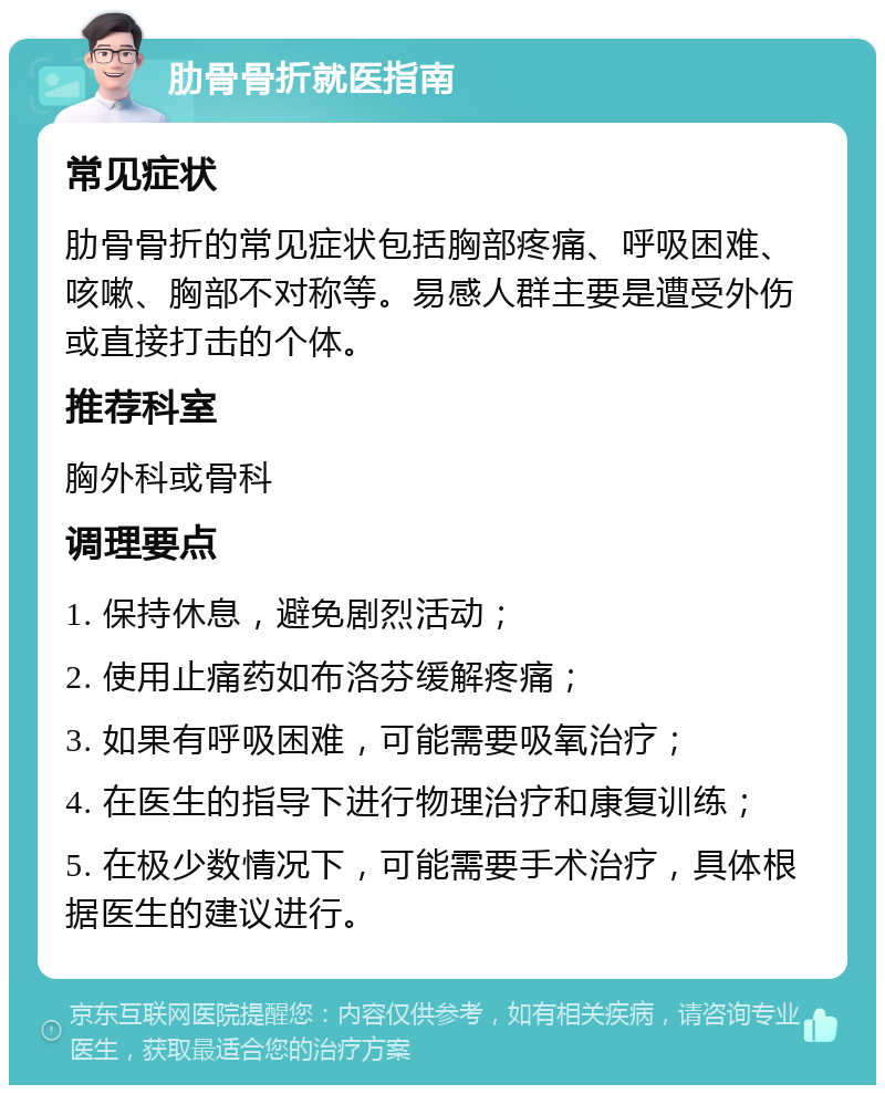 肋骨骨折就医指南 常见症状 肋骨骨折的常见症状包括胸部疼痛、呼吸困难、咳嗽、胸部不对称等。易感人群主要是遭受外伤或直接打击的个体。 推荐科室 胸外科或骨科 调理要点 1. 保持休息，避免剧烈活动； 2. 使用止痛药如布洛芬缓解疼痛； 3. 如果有呼吸困难，可能需要吸氧治疗； 4. 在医生的指导下进行物理治疗和康复训练； 5. 在极少数情况下，可能需要手术治疗，具体根据医生的建议进行。