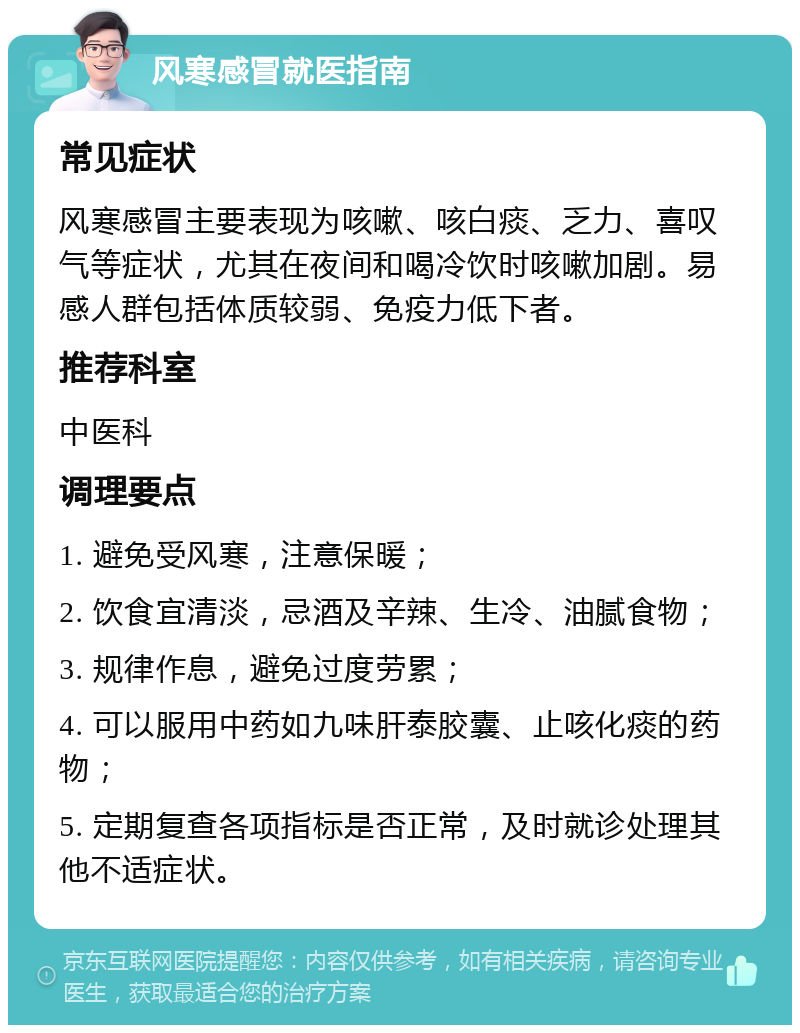 风寒感冒就医指南 常见症状 风寒感冒主要表现为咳嗽、咳白痰、乏力、喜叹气等症状，尤其在夜间和喝冷饮时咳嗽加剧。易感人群包括体质较弱、免疫力低下者。 推荐科室 中医科 调理要点 1. 避免受风寒，注意保暖； 2. 饮食宜清淡，忌酒及辛辣、生冷、油腻食物； 3. 规律作息，避免过度劳累； 4. 可以服用中药如九味肝泰胶囊、止咳化痰的药物； 5. 定期复查各项指标是否正常，及时就诊处理其他不适症状。