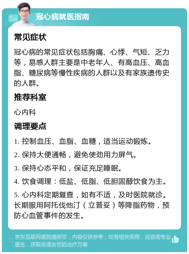 冠心病就医指南 常见症状 冠心病的常见症状包括胸痛、心悸、气短、乏力等，易感人群主要是中老年人、有高血压、高血脂、糖尿病等慢性疾病的人群以及有家族遗传史的人群。 推荐科室 心内科 调理要点 1. 控制血压、血脂、血糖，适当运动锻炼。 2. 保持大便通畅，避免使劲用力屏气。 3. 保持心态平和，保证充足睡眠。 4. 饮食调理：低盐、低脂、低胆固醇饮食为主。 5. 心内科定期复查，如有不适，及时医院就诊。长期服用阿托伐他汀（立普妥）等降脂药物，预防心血管事件的发生。