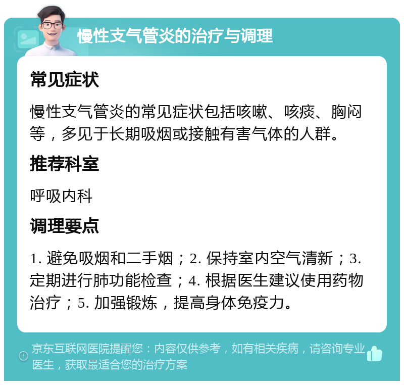 慢性支气管炎的治疗与调理 常见症状 慢性支气管炎的常见症状包括咳嗽、咳痰、胸闷等，多见于长期吸烟或接触有害气体的人群。 推荐科室 呼吸内科 调理要点 1. 避免吸烟和二手烟；2. 保持室内空气清新；3. 定期进行肺功能检查；4. 根据医生建议使用药物治疗；5. 加强锻炼，提高身体免疫力。