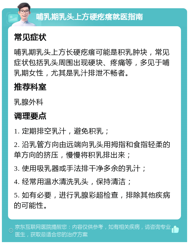 哺乳期乳头上方硬疙瘩就医指南 常见症状 哺乳期乳头上方长硬疙瘩可能是积乳肿块，常见症状包括乳头周围出现硬块、疼痛等，多见于哺乳期女性，尤其是乳汁排泄不畅者。 推荐科室 乳腺外科 调理要点 1. 定期排空乳汁，避免积乳； 2. 沿乳管方向由远端向乳头用拇指和食指轻柔的单方向的挤压，慢慢将积乳排出来； 3. 使用吸乳器或手法排干净多余的乳汁； 4. 经常用温水清洗乳头，保持清洁； 5. 如有必要，进行乳腺彩超检查，排除其他疾病的可能性。