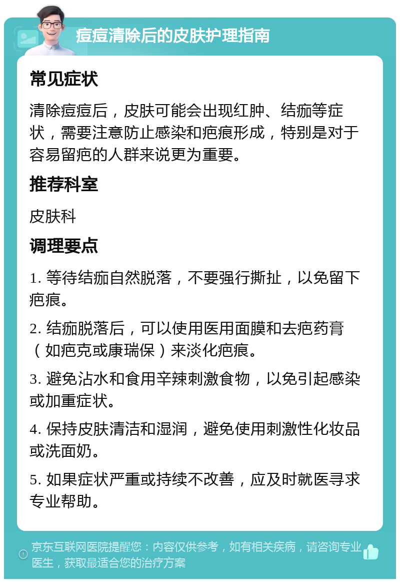 痘痘清除后的皮肤护理指南 常见症状 清除痘痘后，皮肤可能会出现红肿、结痂等症状，需要注意防止感染和疤痕形成，特别是对于容易留疤的人群来说更为重要。 推荐科室 皮肤科 调理要点 1. 等待结痂自然脱落，不要强行撕扯，以免留下疤痕。 2. 结痂脱落后，可以使用医用面膜和去疤药膏（如疤克或康瑞保）来淡化疤痕。 3. 避免沾水和食用辛辣刺激食物，以免引起感染或加重症状。 4. 保持皮肤清洁和湿润，避免使用刺激性化妆品或洗面奶。 5. 如果症状严重或持续不改善，应及时就医寻求专业帮助。