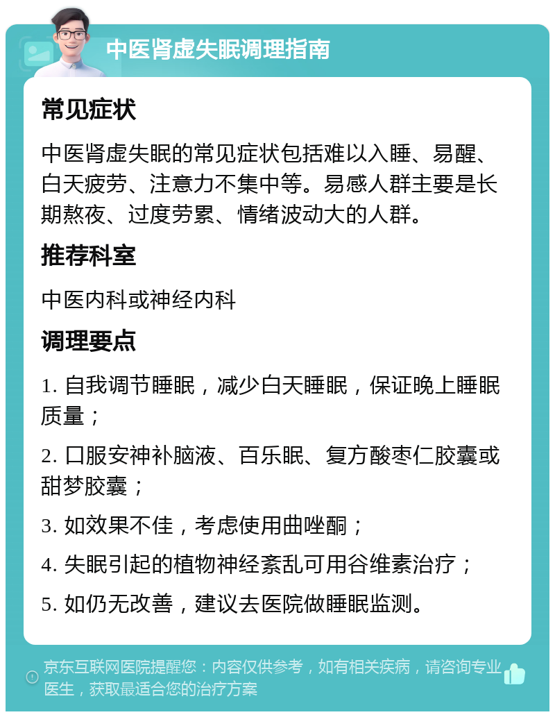 中医肾虚失眠调理指南 常见症状 中医肾虚失眠的常见症状包括难以入睡、易醒、白天疲劳、注意力不集中等。易感人群主要是长期熬夜、过度劳累、情绪波动大的人群。 推荐科室 中医内科或神经内科 调理要点 1. 自我调节睡眠，减少白天睡眠，保证晚上睡眠质量； 2. 口服安神补脑液、百乐眠、复方酸枣仁胶囊或甜梦胶囊； 3. 如效果不佳，考虑使用曲唑酮； 4. 失眠引起的植物神经紊乱可用谷维素治疗； 5. 如仍无改善，建议去医院做睡眠监测。