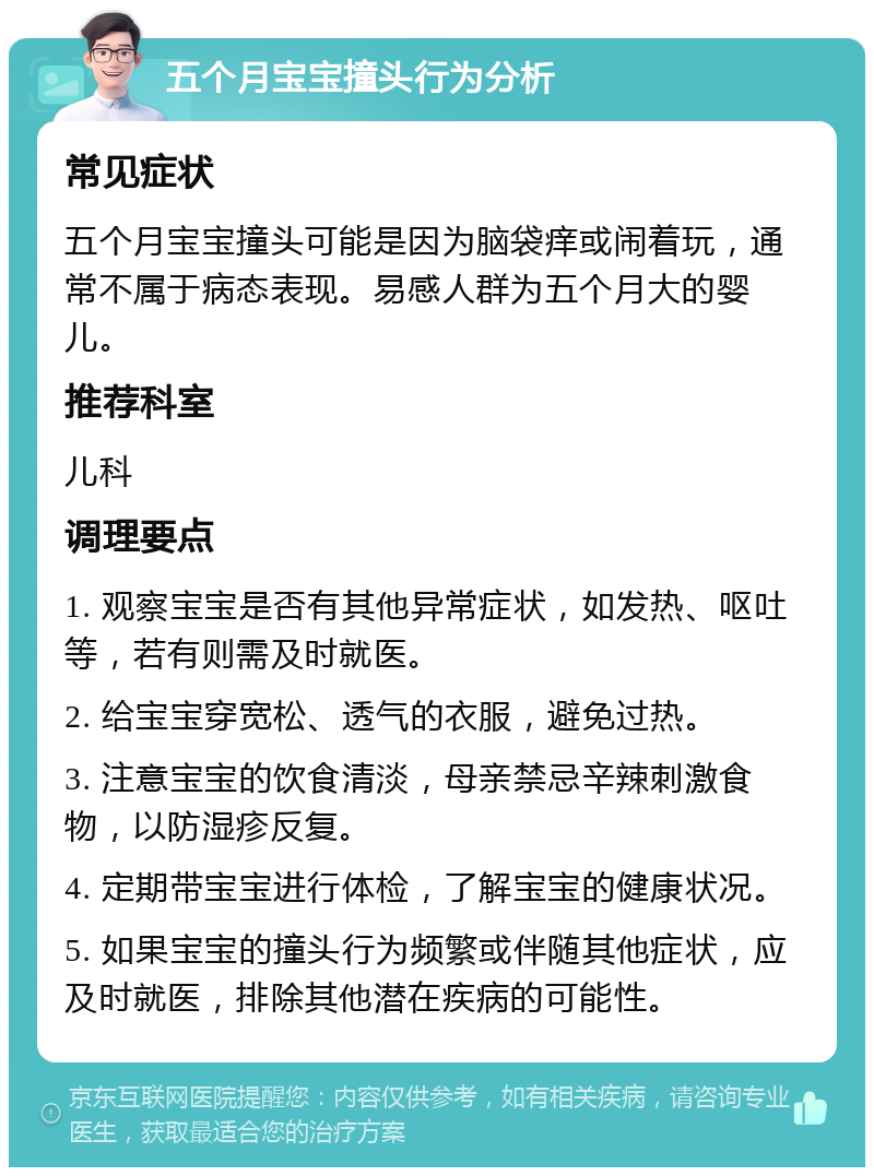 五个月宝宝撞头行为分析 常见症状 五个月宝宝撞头可能是因为脑袋痒或闹着玩，通常不属于病态表现。易感人群为五个月大的婴儿。 推荐科室 儿科 调理要点 1. 观察宝宝是否有其他异常症状，如发热、呕吐等，若有则需及时就医。 2. 给宝宝穿宽松、透气的衣服，避免过热。 3. 注意宝宝的饮食清淡，母亲禁忌辛辣刺激食物，以防湿疹反复。 4. 定期带宝宝进行体检，了解宝宝的健康状况。 5. 如果宝宝的撞头行为频繁或伴随其他症状，应及时就医，排除其他潜在疾病的可能性。